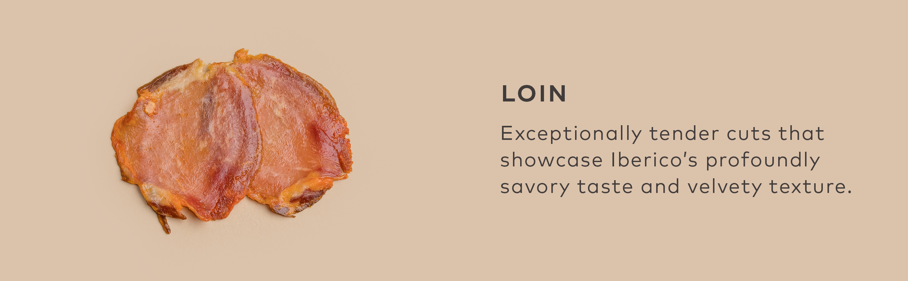 LOIN - Exceptionally tender cuts that showcase Iberico’s profoundly savory taste and velvety texture.